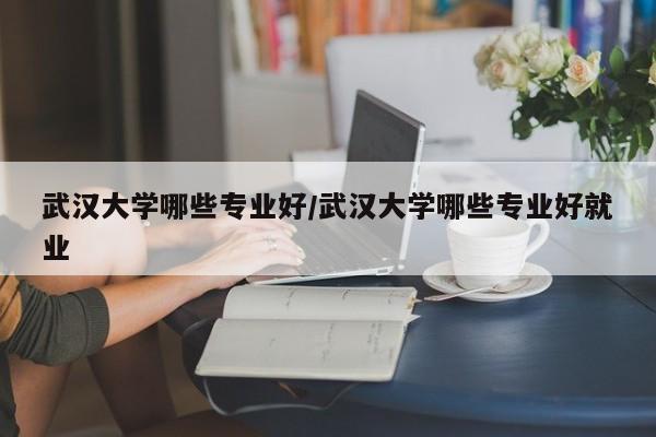 武汉大学哪些专业好/武汉大学哪些专业好就业