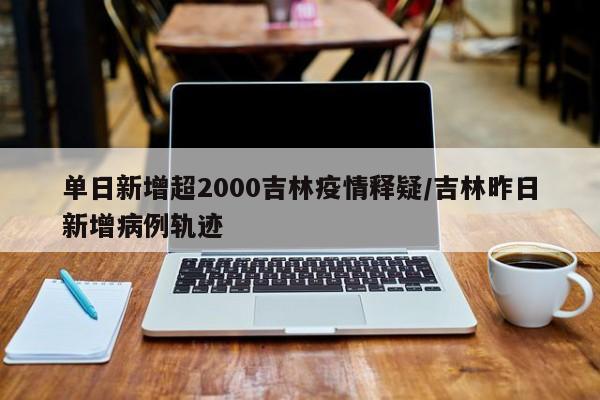 单日新增超2000吉林疫情释疑/吉林昨日新增病例轨迹