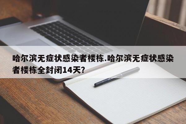 哈尔滨无症状感染者楼栋.哈尔滨无症状感染者楼栋全封闭14天?
